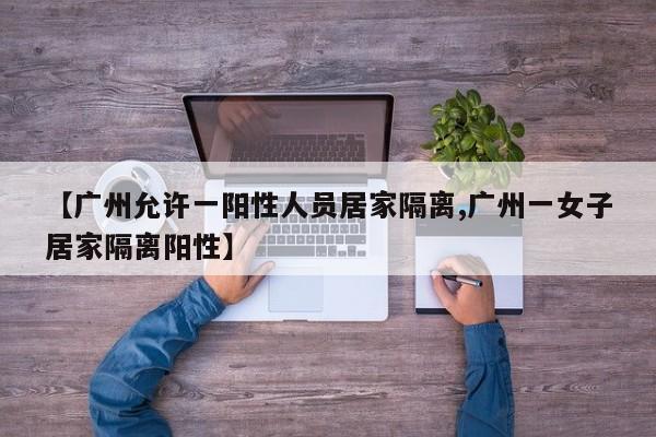 【广州允许一阳性人员居家隔离,广州一女子居家隔离阳性】
