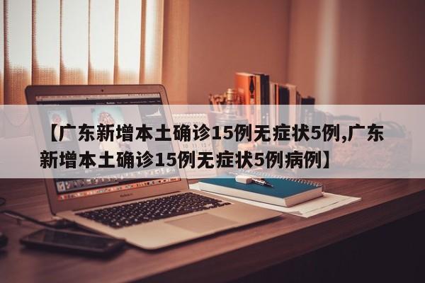 【广东新增本土确诊15例无症状5例,广东新增本土确诊15例无症状5例病例】