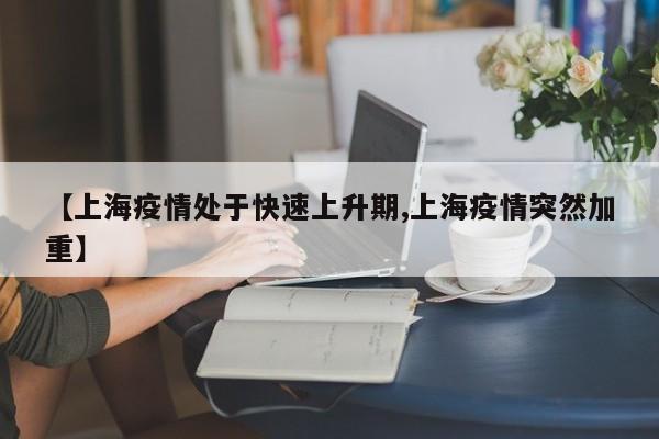 【上海疫情处于快速上升期,上海疫情突然加重】