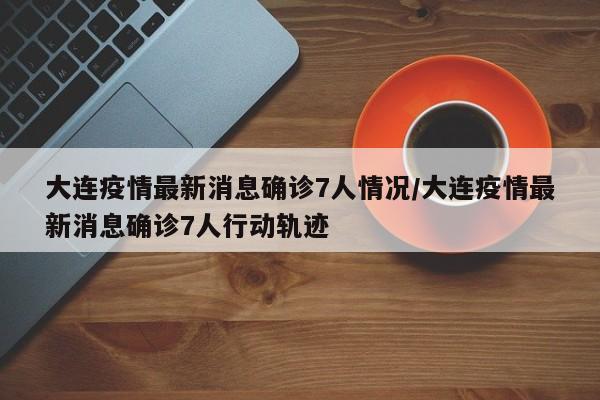 大连疫情最新消息确诊7人情况/大连疫情最新消息确诊7人行动轨迹