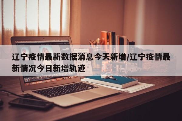 辽宁疫情最新数据消息今天新增/辽宁疫情最新情况今日新增轨迹