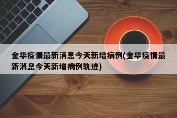 金华疫情最新消息今天新增病例(金华疫情最新消息今天新增病例轨迹)