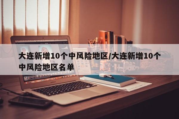 大连新增10个中风险地区/大连新增10个中风险地区名单