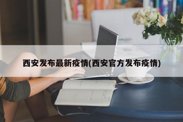 西安发布最新疫情(西安官方发布疫情)
