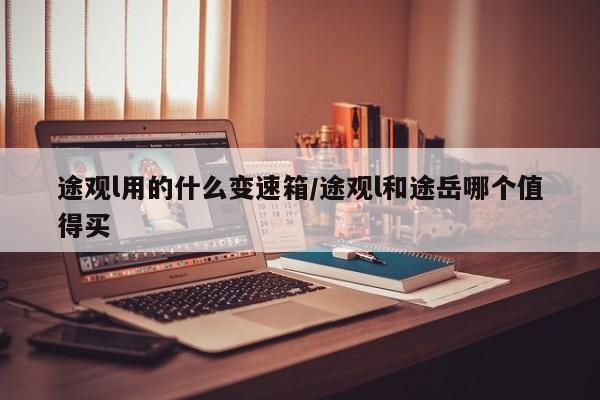 途观l用的什么变速箱/途观l和途岳哪个值得买