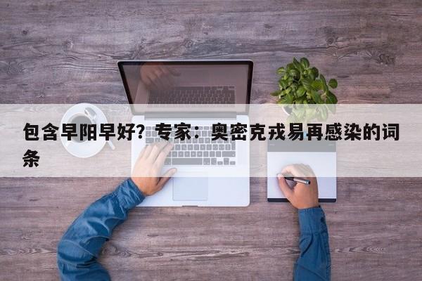 包含早阳早好？专家：奥密克戎易再感染的词条