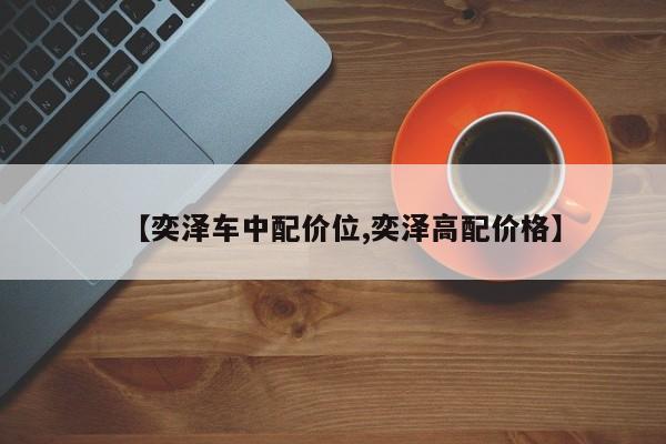 【奕泽车中配价位,奕泽高配价格】