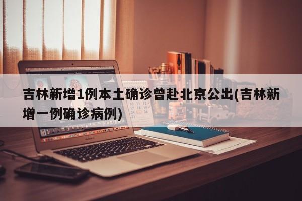 吉林新增1例本土确诊曾赴北京公出(吉林新增一例确诊病例)