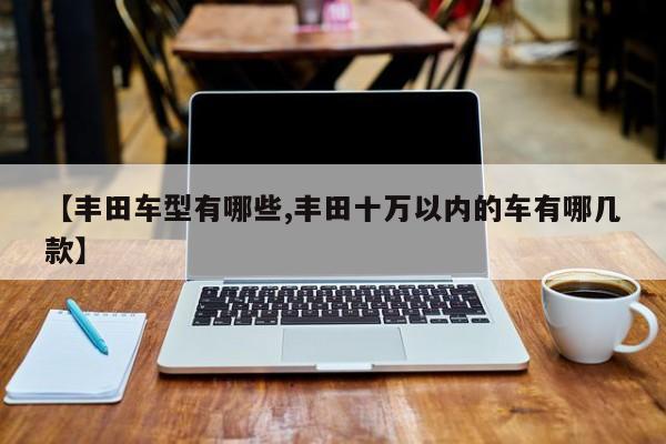 【丰田车型有哪些,丰田十万以内的车有哪几款】
