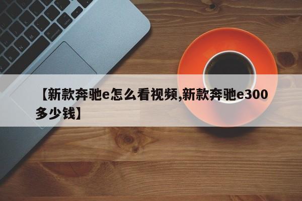 【新款奔驰e怎么看视频,新款奔驰e300多少钱】