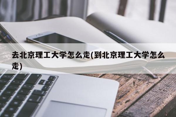 去北京理工大学怎么走(到北京理工大学怎么走)