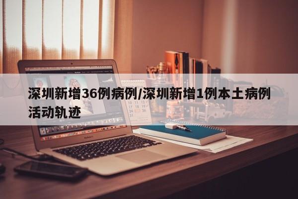 深圳新增36例病例/深圳新增1例本土病例活动轨迹
