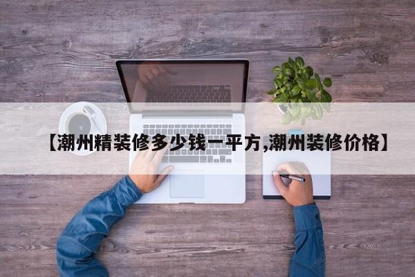【潮州精装修多少钱一平方,潮州装修价格】
