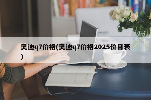 奥迪q7价格(奥迪q7价格2025价目表)