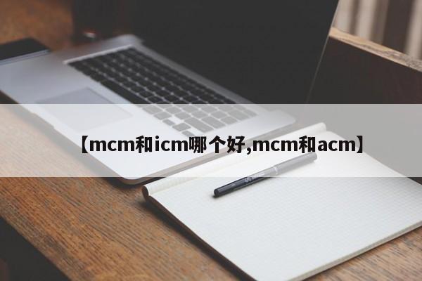 【mcm和icm哪个好,mcm和acm】
