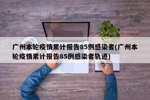 广州本轮疫情累计报告85例感染者(广州本轮疫情累计报告85例感染者轨迹)