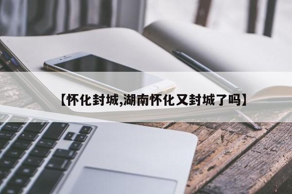【怀化封城,湖南怀化又封城了吗】