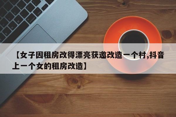 【女子因租房改得漂亮获邀改造一个村,抖音上一个女的租房改造】