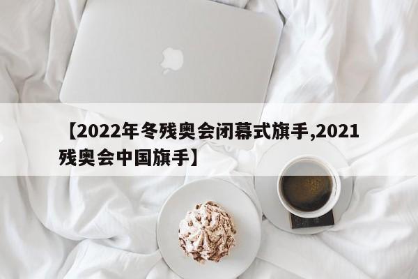 【2022年冬残奥会闭幕式旗手,2021残奥会中国旗手】