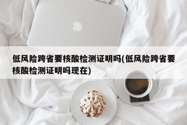 低风险跨省要核酸检测证明吗(低风险跨省要核酸检测证明吗现在)