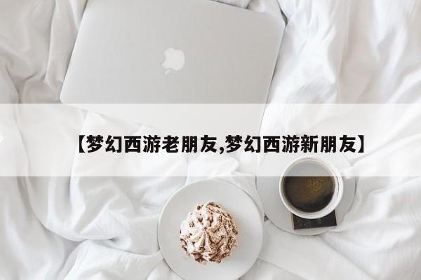 【梦幻西游老朋友,梦幻西游新朋友】