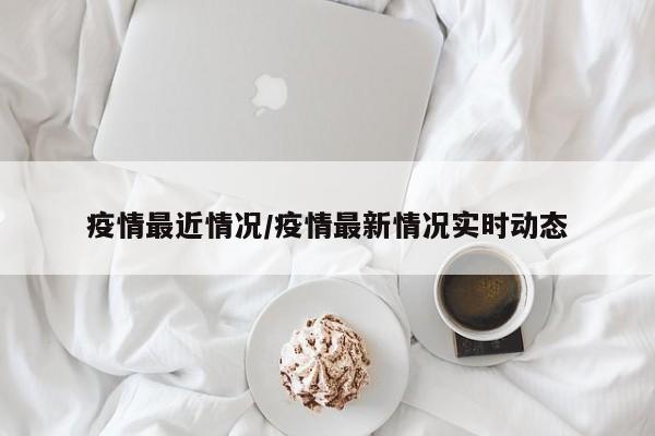 疫情最近情况/疫情最新情况实时动态