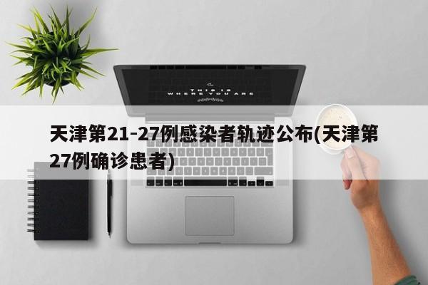 天津第21-27例感染者轨迹公布(天津第27例确诊患者)