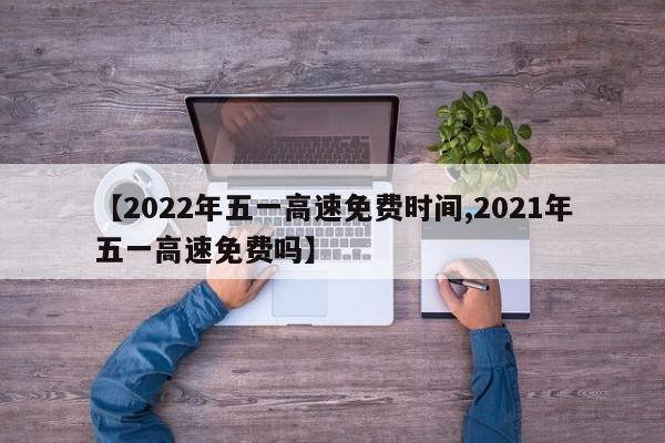 【2022年五一高速免费时间,2021年五一高速免费吗】