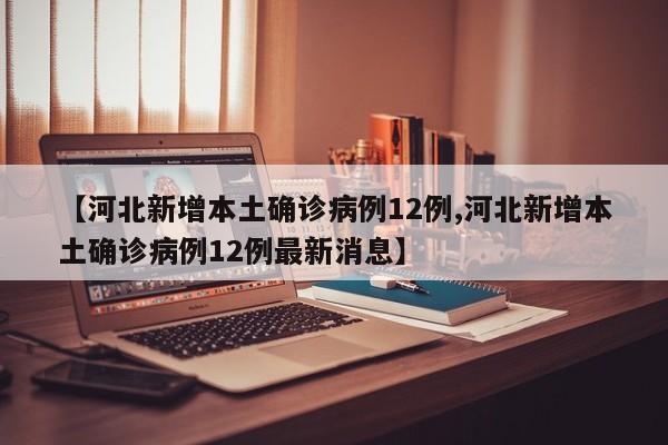 【河北新增本土确诊病例12例,河北新增本土确诊病例12例最新消息】