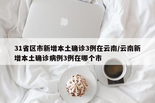 31省区市新增本土确诊3例在云南/云南新增本土确诊病例3例在哪个市