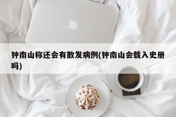 钟南山称还会有散发病例(钟南山会载入史册吗)