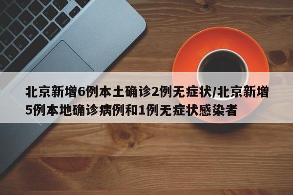 北京新增6例本土确诊2例无症状/北京新增5例本地确诊病例和1例无症状感染者