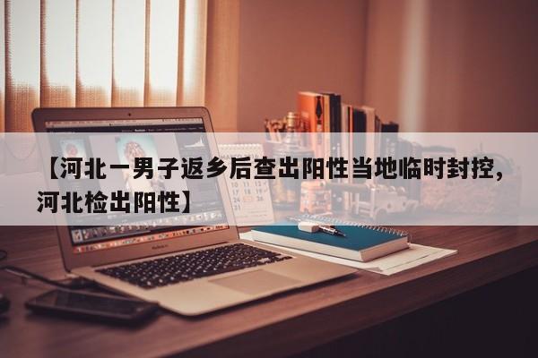 【河北一男子返乡后查出阳性当地临时封控,河北检出阳性】