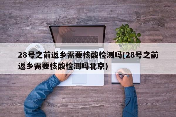 28号之前返乡需要核酸检测吗(28号之前返乡需要核酸检测吗北京)
