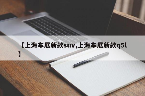 【上海车展新款suv,上海车展新款q5l】