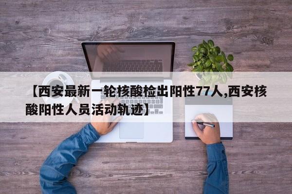 【西安最新一轮核酸检出阳性77人,西安核酸阳性人员活动轨迹】