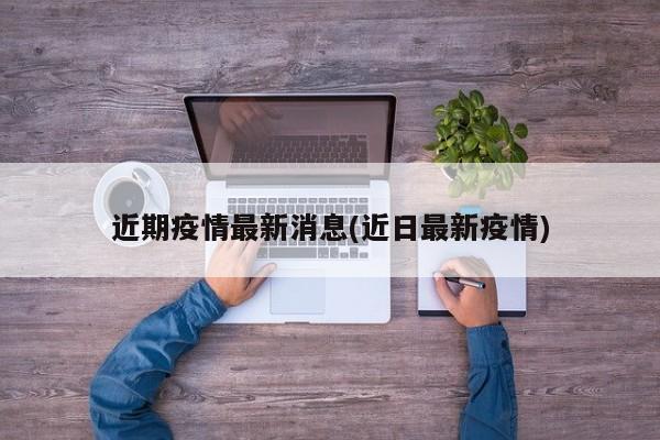 近期疫情最新消息(近日最新疫情)