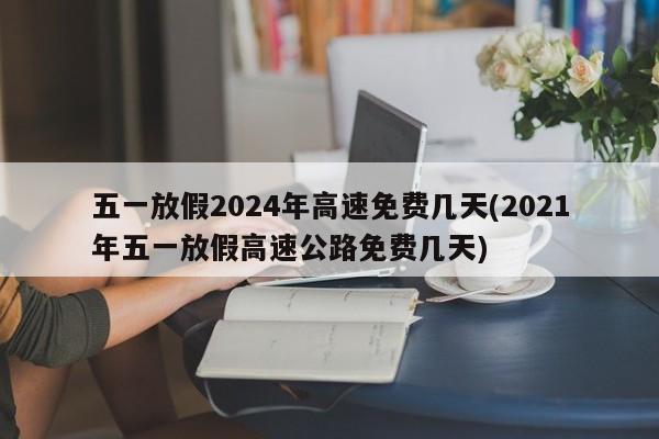 五一放假2024年高速免费几天(2021年五一放假高速公路免费几天)