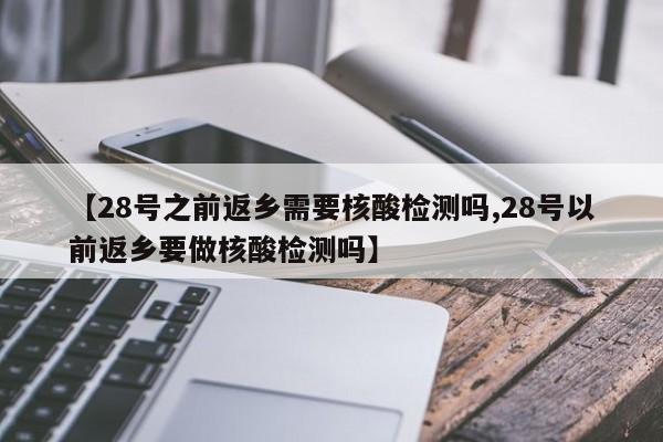【28号之前返乡需要核酸检测吗,28号以前返乡要做核酸检测吗】