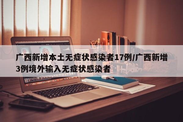 广西新增本土无症状感染者17例/广西新增3例境外输入无症状感染者