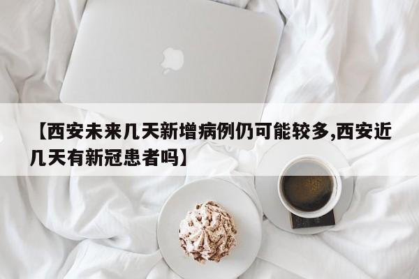 【西安未来几天新增病例仍可能较多,西安近几天有新冠患者吗】