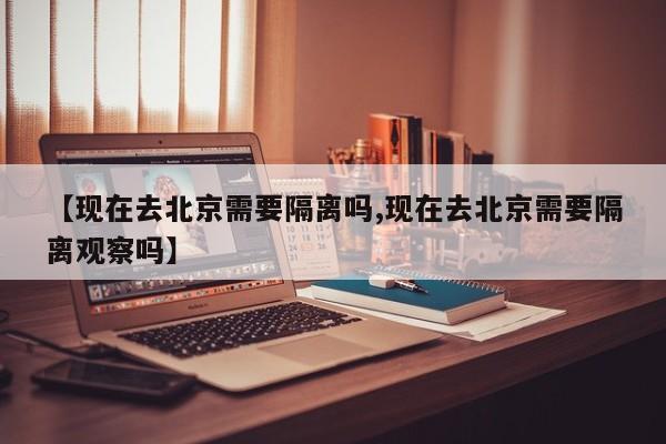【现在去北京需要隔离吗,现在去北京需要隔离观察吗】