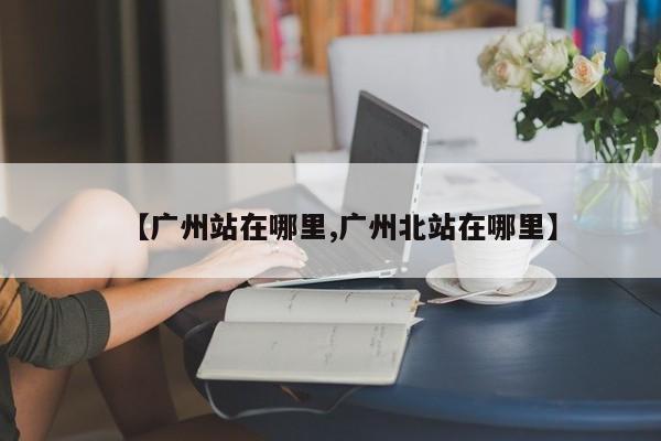 【广州站在哪里,广州北站在哪里】
