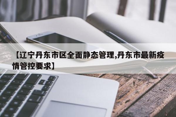 【辽宁丹东市区全面静态管理,丹东市最新疫情管控要求】