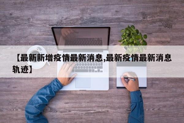 【最新新增疫情最新消息,最新疫情最新消息轨迹】