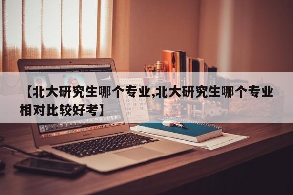 【北大研究生哪个专业,北大研究生哪个专业相对比较好考】