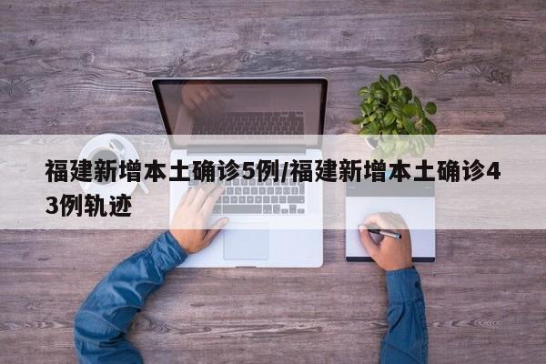 福建新增本土确诊5例/福建新增本土确诊43例轨迹