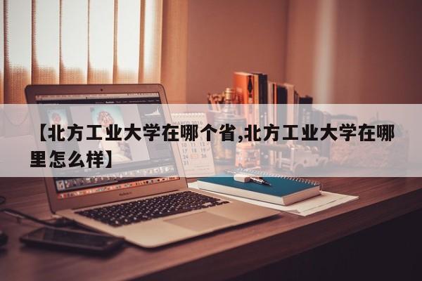 【北方工业大学在哪个省,北方工业大学在哪里怎么样】