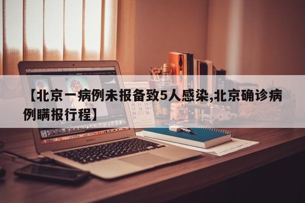 【北京一病例未报备致5人感染,北京确诊病例瞒报行程】