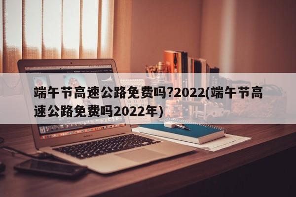 端午节高速公路免费吗?2022(端午节高速公路免费吗2022年)